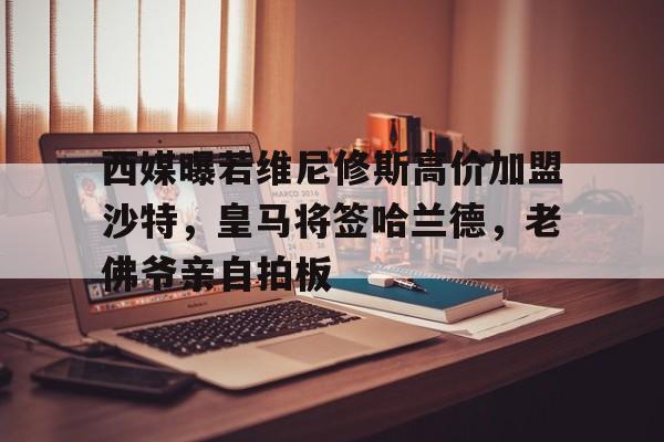 od体育app-西媒曝若维尼修斯高价加盟沙特，皇马将签哈兰德，老佛爷亲自拍板的简单介绍